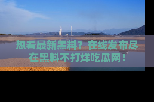 想看最新黑料？在线发布尽在黑料不打烊吃瓜网！