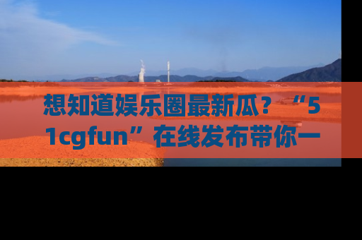 想知道娱乐圈最新瓜？“51cgfun”在线发布带你一探究竟！