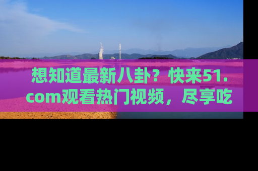 想知道最新八卦？快来51.com观看热门视频，尽享吃瓜乐趣！
