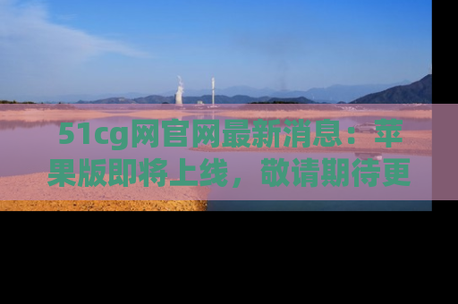 51cg网官网最新消息：苹果版即将上线，敬请期待更多吃瓜内容！