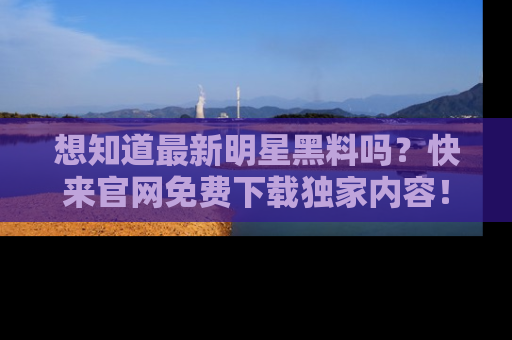 想知道最新明星黑料吗？快来官网免费下载独家内容！