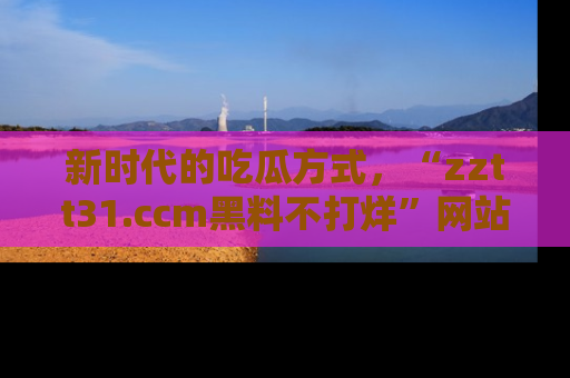 新时代的吃瓜方式，“zztt31.ccm黑料不打烊”网站为iOS用户带来惊喜
