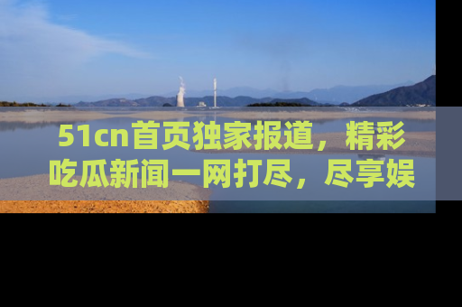 51cn首页独家报道，精彩吃瓜新闻一网打尽，尽享娱乐盛宴