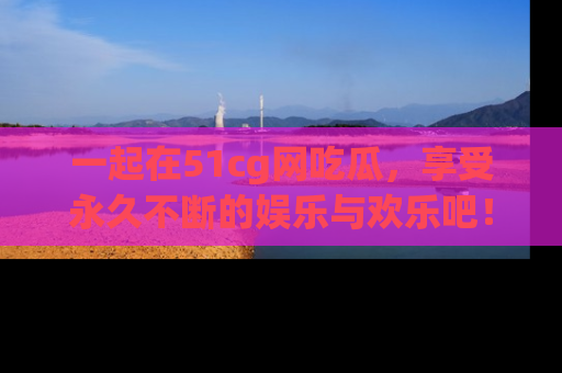 一起在51cg网吃瓜，享受永久不断的娱乐与欢乐吧！