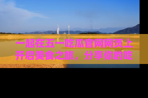 一起在五一吃瓜官网网页上开启美食之旅,分享你的吃瓜故事与精彩瞬间!
