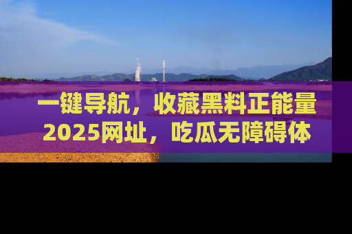 一键导航，收藏黑料正能量2025网址，吃瓜无障碍体验