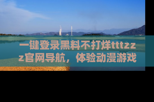 一键登录黑料不打烊tttzzz官网导航，体验动漫游戏风格黑料盛宴