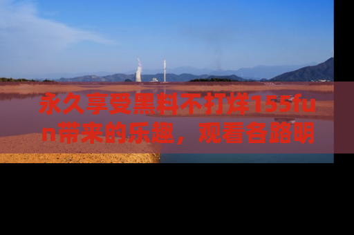 永久享受黑料不打烊155fun带来的乐趣,观看各路明星的内幕故事!