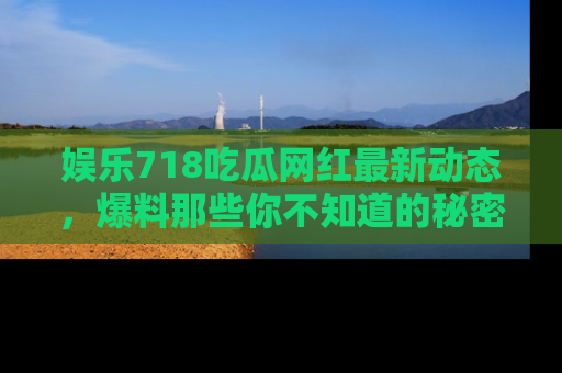 娱乐718吃瓜网红最新动态,爆料那些你不知道的秘密!