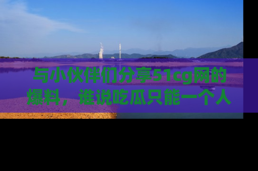 与小伙伴们分享51cg网的爆料,谁说吃瓜只能一个人?