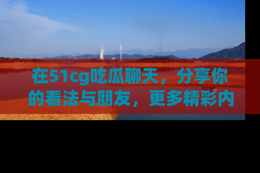 在51cg吃瓜聊天,分享你的看法与朋友,更多精彩内容请浏览网址www.51cg.com!