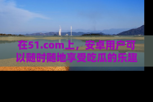 在51.com上,安卓用户可以随时随地享受吃瓜的乐趣!