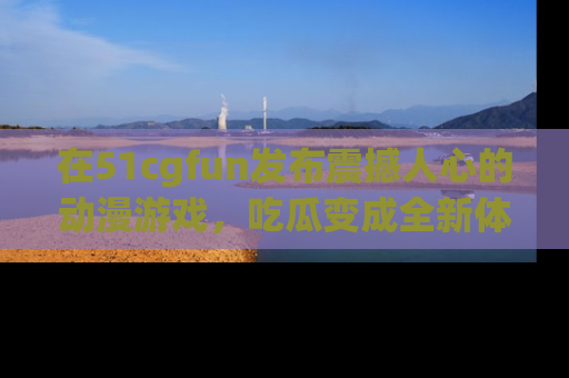 在51cgfun发布震撼人心的动漫游戏,吃瓜变成全新体验