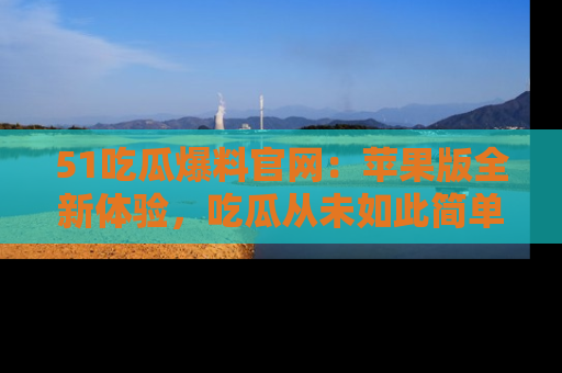 51吃瓜爆料官网：苹果版全新体验，吃瓜从未如此简单