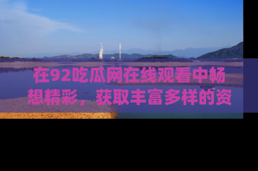 在92吃瓜网在线观看中畅想精彩,获取丰富多样的资源和app功能