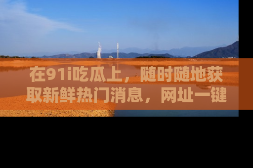 在91i吃瓜上,随时随地获取新鲜热门消息,网址一键直达!