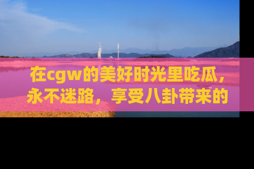 在cgw的美好时光里吃瓜,永不迷路,享受八卦带来的无限欢乐!