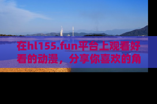 在hl155.fun平台上观看好看的动漫,分享你喜欢的角色和故事!