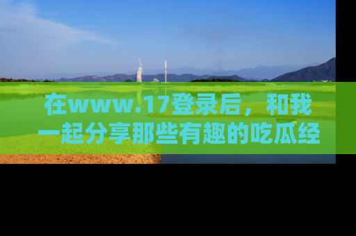 在www.17登录后，和我一起分享那些有趣的吃瓜经历吧！