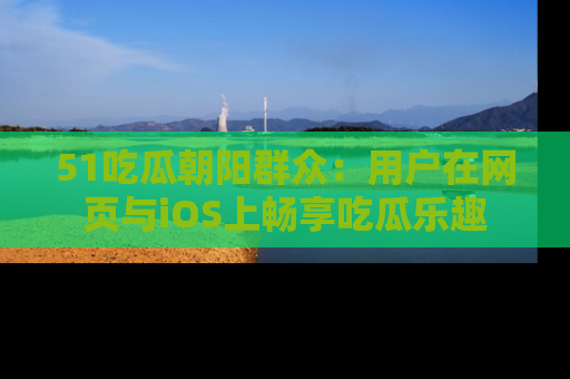 51吃瓜朝阳群众：用户在网页与iOS上畅享吃瓜乐趣