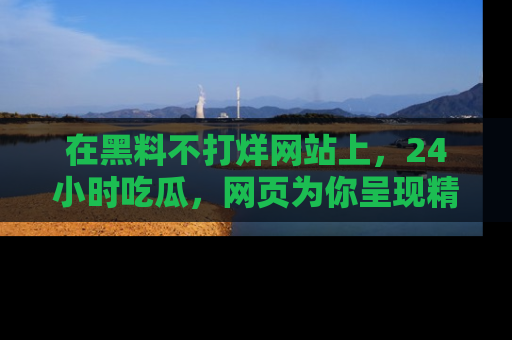 在黑料不打烊网站上,24小时吃瓜,网页为你呈现精彩内幕