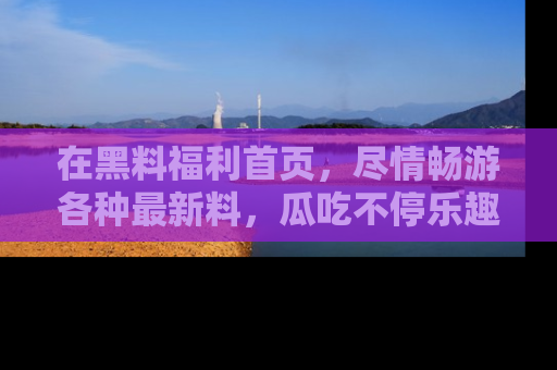 在黑料福利首页,尽情畅游各种最新料,瓜吃不停乐趣无穷!
