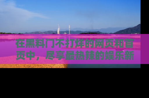 在黑料门不打烊的网页和首页中,尽享最热辣的娱乐新闻与八卦,快来围观!