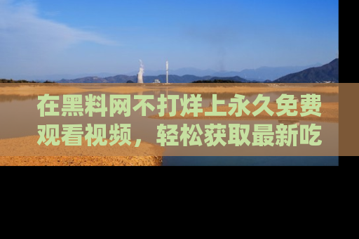 在黑料网不打烊上永久免费观看视频,轻松获取最新吃瓜资讯!
