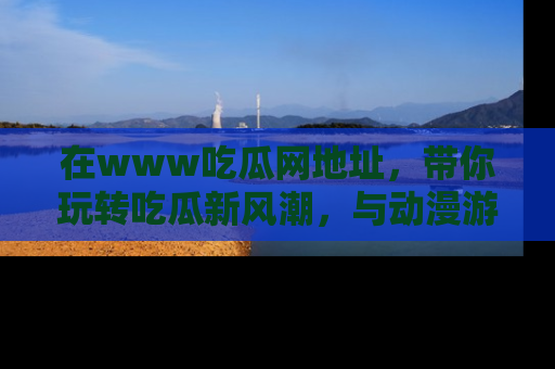 在www吃瓜网地址,带你玩转吃瓜新风潮,与动漫游戏角色共度精彩时光!