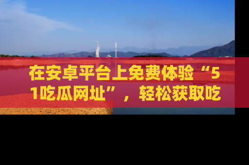 在安卓平台上免费体验“51吃瓜网址”,轻松获取吃瓜新鲜事!