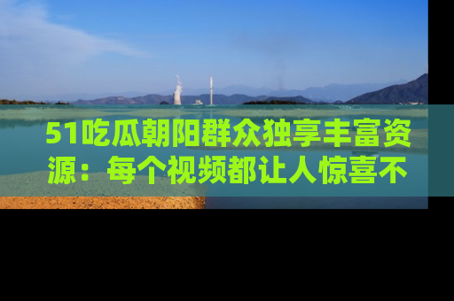 51吃瓜朝阳群众独享丰富资源：每个视频都让人惊喜不已！