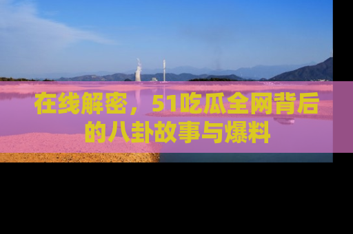 在线解密,51吃瓜全网背后的八卦故事与爆料