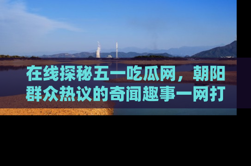 在线探秘五一吃瓜网,朝阳群众热议的奇闻趣事一网打尽