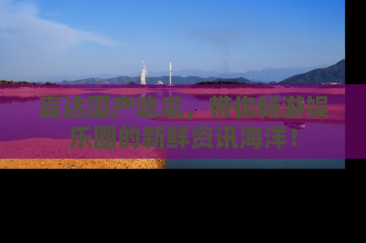 直达国产吃瓜,带你畅游娱乐圈的新鲜资讯海洋!