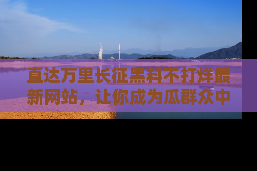 直达万里长征黑料不打烊最新网站,让你成为瓜群众中的资深吃瓜客!
