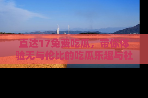 直达17免费吃瓜,带你体验无与伦比的吃瓜乐趣与社区互动