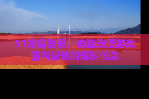 51吃瓜登录，追踪动漫游戏圈内最热的爆料信息