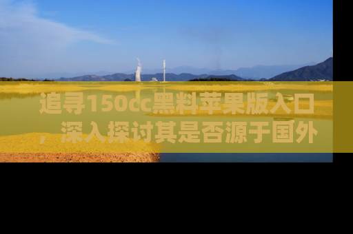 追寻150cc黑料苹果版入口,深入探讨其是否源于国外的传闻