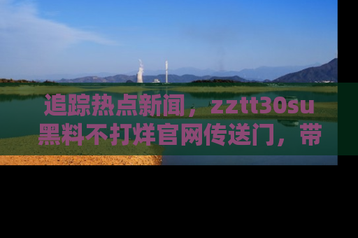 追踪热点新闻,zztt30su黑料不打烊官网传送门,带你进入吃瓜新世界!