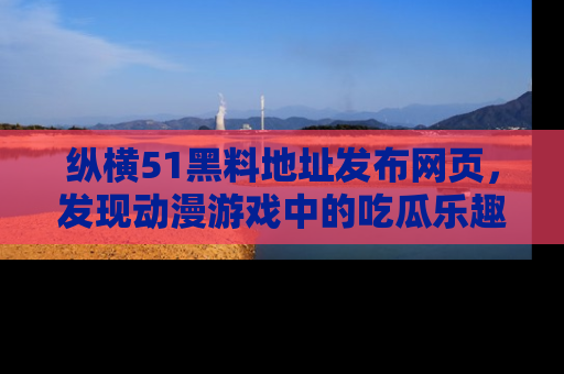 纵横51黑料地址发布网页,发现动漫游戏中的吃瓜乐趣