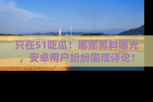只在51吃瓜!娜娜黑料曝光,安卓用户纷纷围观评论!