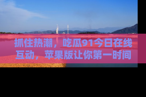 抓住热潮,吃瓜91今日在线互动,苹果版让你第一时间掌握信息!