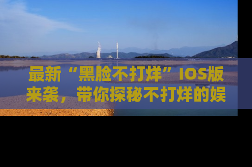 最新“黑脸不打烊”IOS版来袭,带你探秘不打烊的娱乐世界!