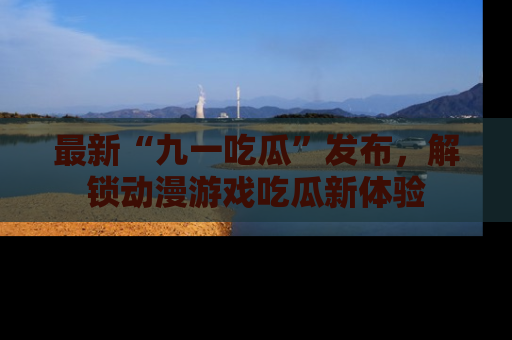 最新“九一吃瓜”发布,解锁动漫游戏吃瓜新体验