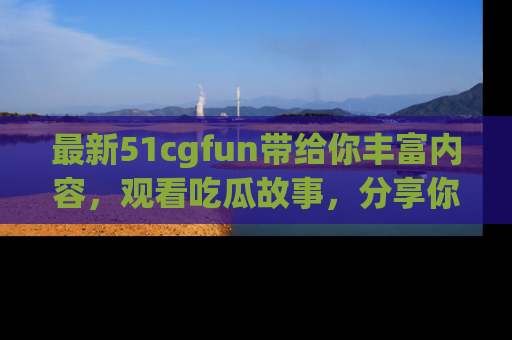 最新51cgfun带给你丰富内容,观看吃瓜故事,分享你的感受!