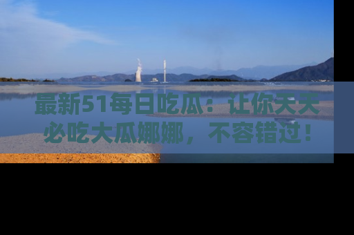 最新51每日吃瓜:让你天天必吃大瓜娜娜,不容错过!