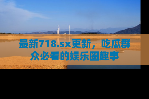 最新718.sx更新,吃瓜群众必看的娱乐圈趣事