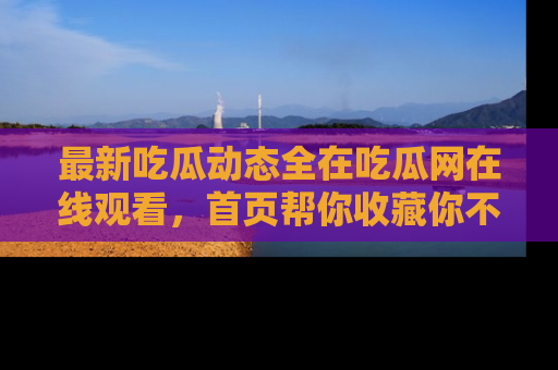 最新吃瓜动态全在吃瓜网在线观看,首页帮你收藏你不能错过的精彩!