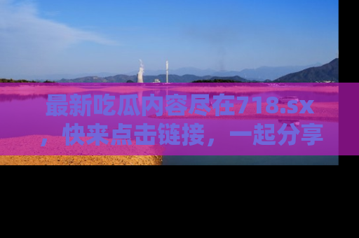 最新吃瓜内容尽在718.sx,快来点击链接,一起分享那些精彩瞬间!