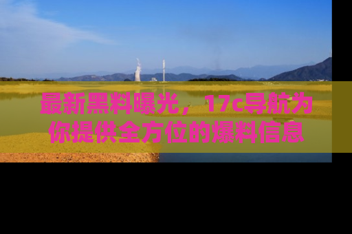 最新黑料曝光,17c导航为你提供全方位的爆料信息